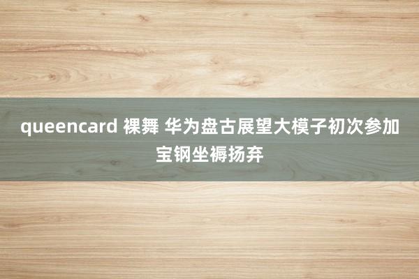 queencard 裸舞 华为盘古展望大模子初次参加宝钢坐褥扬弃