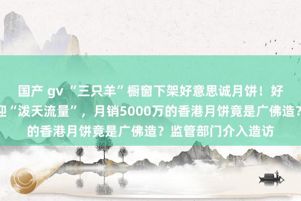 国产 gv “三只羊”橱窗下架好意思诚月饼！好意思心月饼直播间迎“泼天流量”，月销5000万的香港月饼竟是广佛造？监管部门介入造访