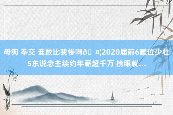 母狗 拳交 谁敢比我惨啊🤦2020届前6顺位少壮5东说念主续约年薪超千万 榜眼就...