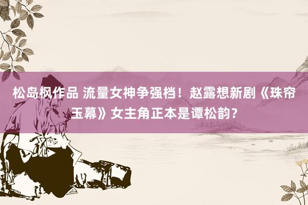 松岛枫作品 流量女神争强档！赵露想新剧《珠帘玉幕》女主角正本是谭松韵？