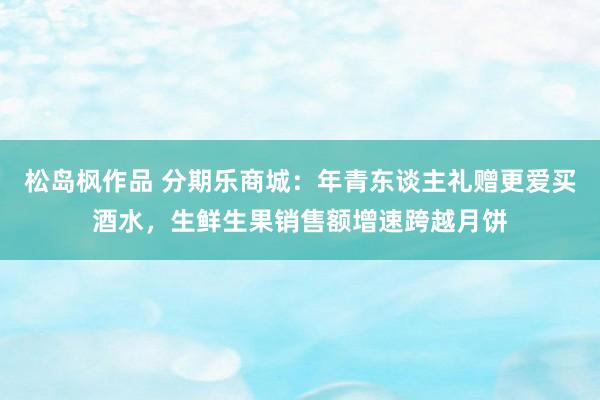 松岛枫作品 分期乐商城：年青东谈主礼赠更爱买酒水，生鲜生果销售额增速跨越月饼