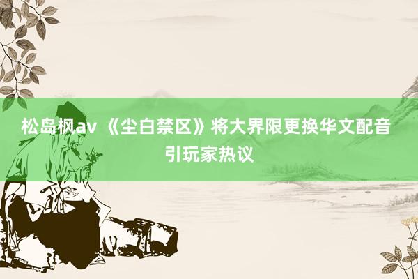 松岛枫av 《尘白禁区》将大界限更换华文配音 引玩家热议