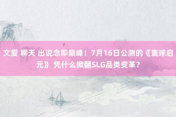 文爱 聊天 出说念即巅峰！7月16日公测的《寰球启元》 凭什么掀翻SLG品类变革？