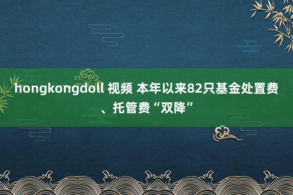 hongkongdoll 视频 本年以来82只基金处置费、托管费“双降”