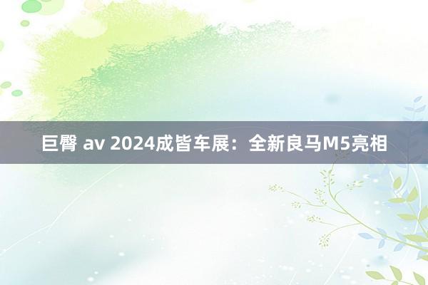 巨臀 av 2024成皆车展：全新良马M5亮相