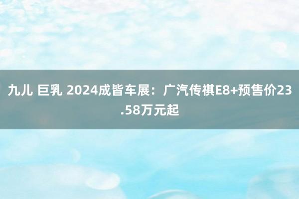 九儿 巨乳 2024成皆车展：广汽传祺E8+预售价23.58万元起