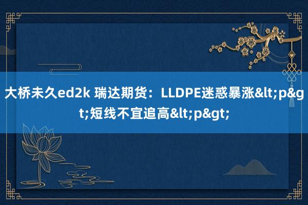 大桥未久ed2k 瑞达期货：LLDPE迷惑暴涨<p>短线不宜追高<p>