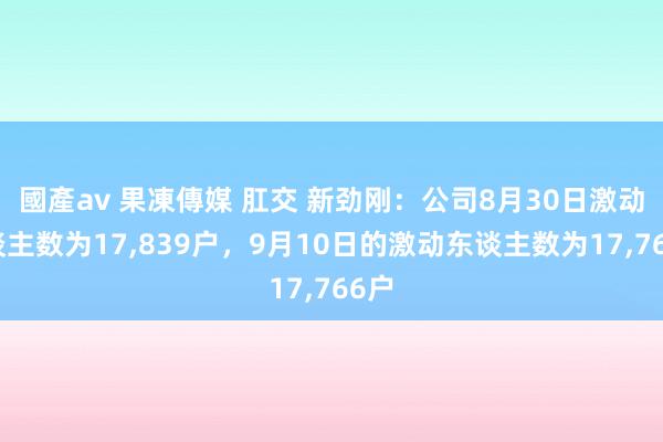 國產av 果凍傳媒 肛交 新劲刚：公司8月30日激动东谈主数为17，839户，9月10日的激动东谈主数为17，766户