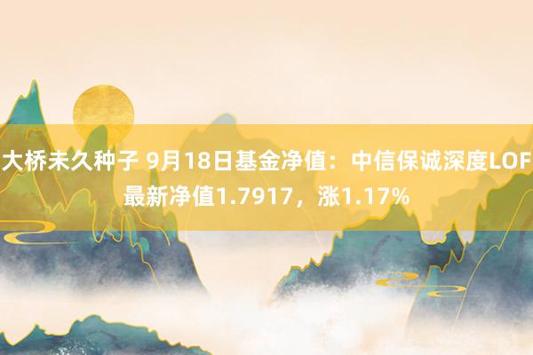 大桥未久种子 9月18日基金净值：中信保诚深度LOF最新净值1.7917，涨1.17%