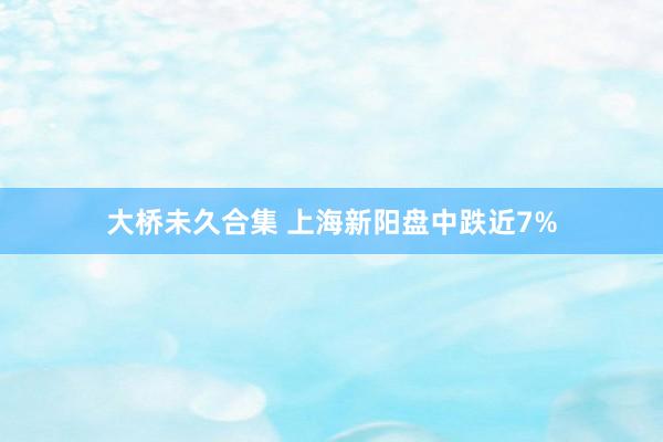 大桥未久合集 上海新阳盘中跌近7%