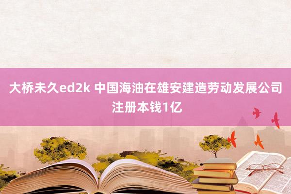 大桥未久ed2k 中国海油在雄安建造劳动发展公司 注册本钱1亿