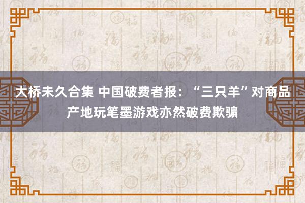 大桥未久合集 中国破费者报：“三只羊”对商品产地玩笔墨游戏亦然破费欺骗