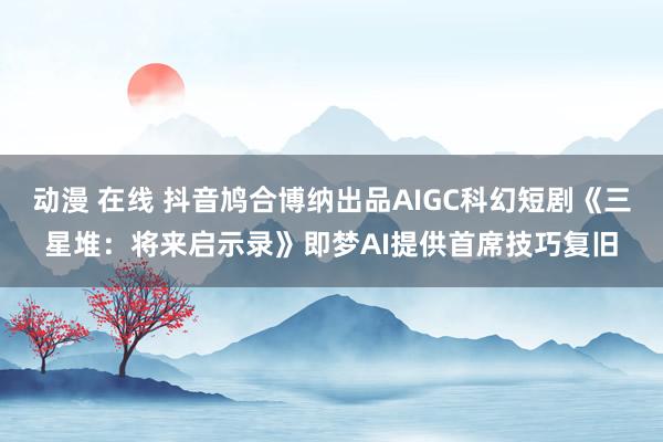 动漫 在线 抖音鸠合博纳出品AIGC科幻短剧《三星堆：将来启示录》即梦AI提供首席技巧复旧