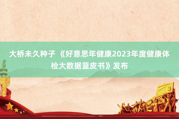 大桥未久种子 《好意思年健康2023年度健康体检大数据蓝皮书》发布