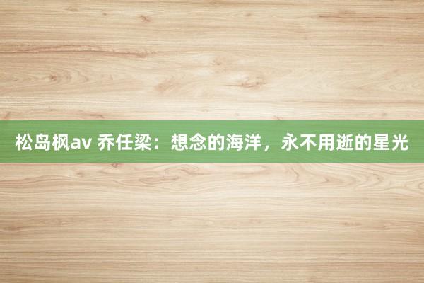 松岛枫av 乔任梁：想念的海洋，永不用逝的星光