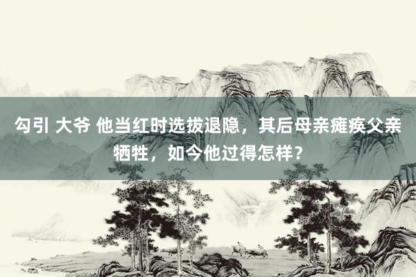 勾引 大爷 他当红时选拔退隐，其后母亲瘫痪父亲牺牲，如今他过得怎样？