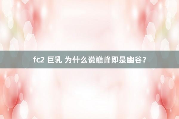 fc2 巨乳 为什么说巅峰即是幽谷？