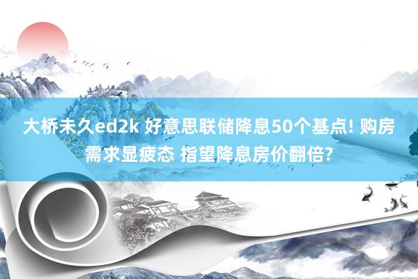 大桥未久ed2k 好意思联储降息50个基点! 购房需求显疲态 指望降息房价翻倍?