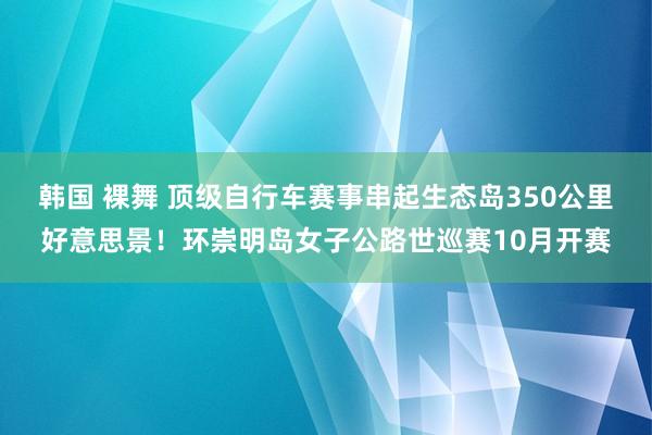 韩国 裸舞 顶级自行车赛事串起生态岛350公里好意思景！环崇明岛女子公路世巡赛10月开赛