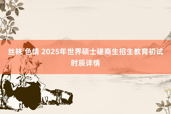 丝袜 色情 2025年世界硕士磋商生招生教育初试时辰详情