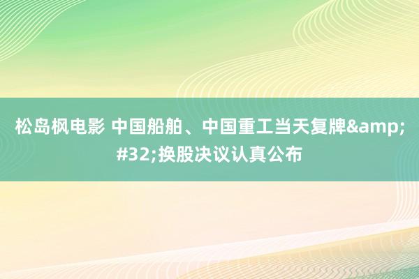 松岛枫电影 中国船舶、中国重工当天复牌&#32;换股决议认真公布