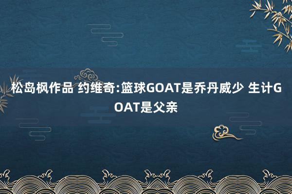 松岛枫作品 约维奇:篮球GOAT是乔丹威少 生计GOAT是父亲