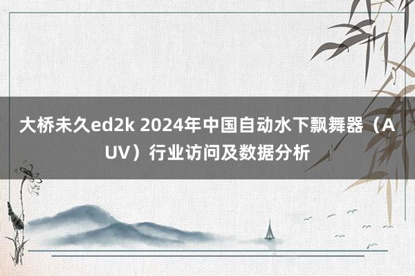 大桥未久ed2k 2024年中国自动水下飘舞器（AUV）行业访问及数据分析