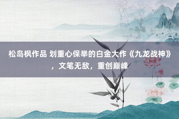 松岛枫作品 划重心保举的白金大作《九龙战神》，文笔无敌，重创巅峰