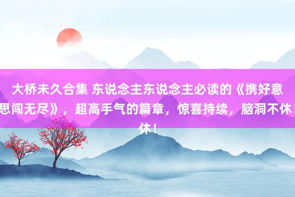 大桥未久合集 东说念主东说念主必读的《携好意思闯无尽》，超高手气的篇章，惊喜持续，脑洞不休！