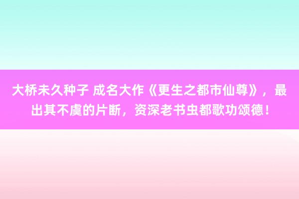 大桥未久种子 成名大作《更生之都市仙尊》，最出其不虞的片断，资深老书虫都歌功颂德！