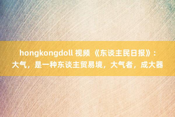 hongkongdoll 视频 《东谈主民日报》：大气，是一种东谈主贸易境，大气者，成大器