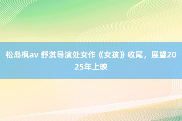 松岛枫av 舒淇导演处女作《女孩》收尾，展望2025年上映