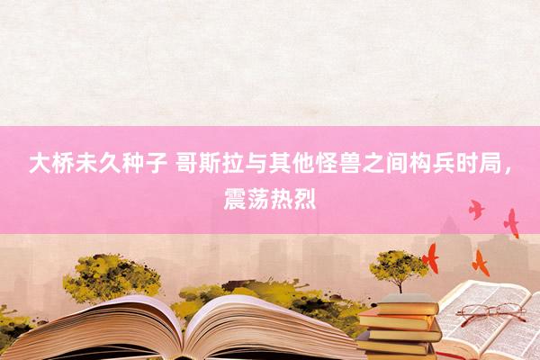 大桥未久种子 哥斯拉与其他怪兽之间构兵时局，震荡热烈