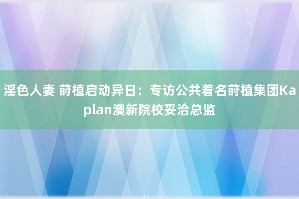 淫色人妻 莳植启动异日：专访公共着名莳植集团Kaplan澳新院校妥洽总监