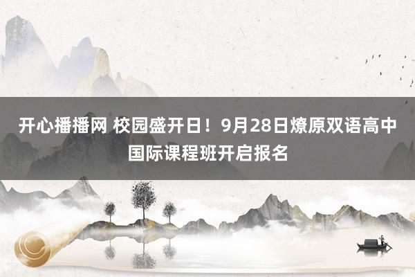 开心播播网 校园盛开日！9月28日燎原双语高中国际课程班开启报名