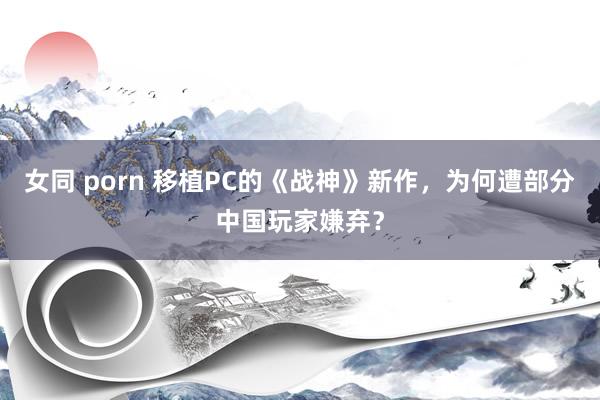 女同 porn 移植PC的《战神》新作，为何遭部分中国玩家嫌弃？