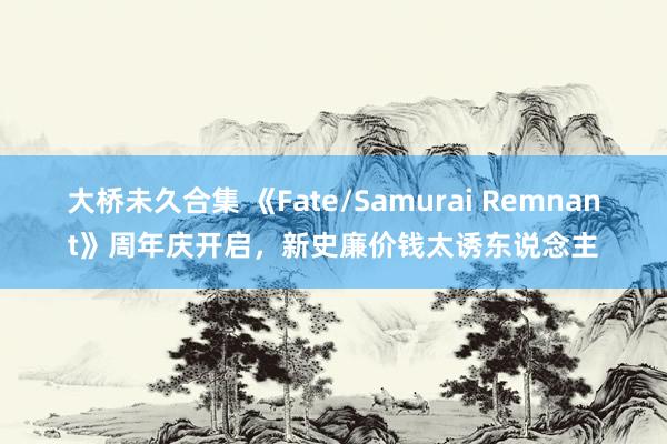 大桥未久合集 《Fate/Samurai Remnant》周年庆开启，新史廉价钱太诱东说念主