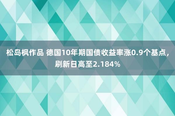 松岛枫作品 德国10年期国债收益率涨0.9个基点，刷新日高至2.184%