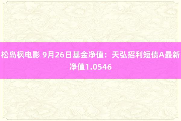 松岛枫电影 9月26日基金净值：天弘招利短债A最新净值1.0546