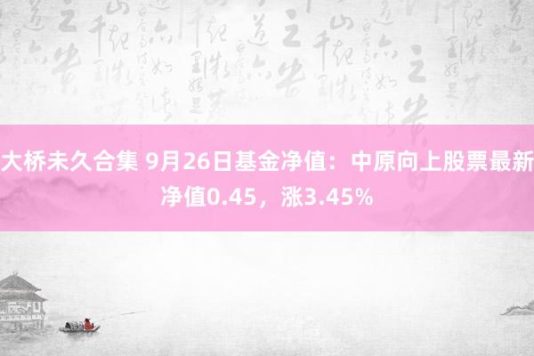 大桥未久合集 9月26日基金净值：中原向上股票最新净值0.45，涨3.45%