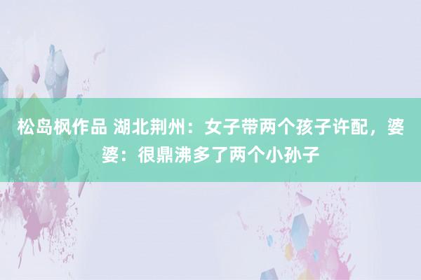 松岛枫作品 湖北荆州：女子带两个孩子许配，婆婆：很鼎沸多了两个小孙子