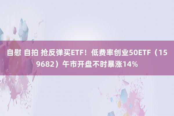 自慰 自拍 抢反弹买ETF！低费率创业50ETF（159682）午市开盘不时暴涨14%