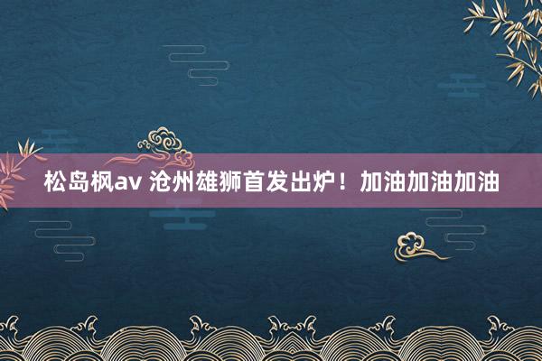 松岛枫av 沧州雄狮首发出炉！加油加油加油