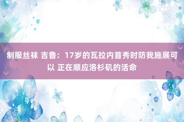 制服丝袜 吉鲁：17岁的瓦拉内首秀时防我施展可以 正在顺应洛杉矶的活命