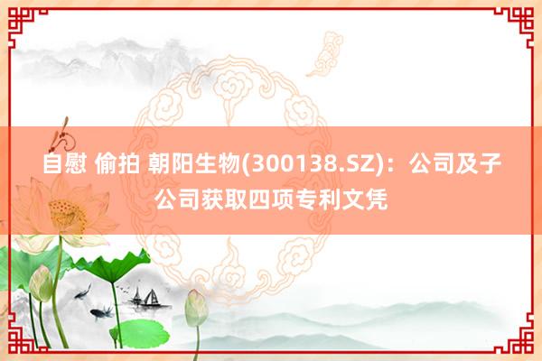 自慰 偷拍 朝阳生物(300138.SZ)：公司及子公司获取四项专利文凭