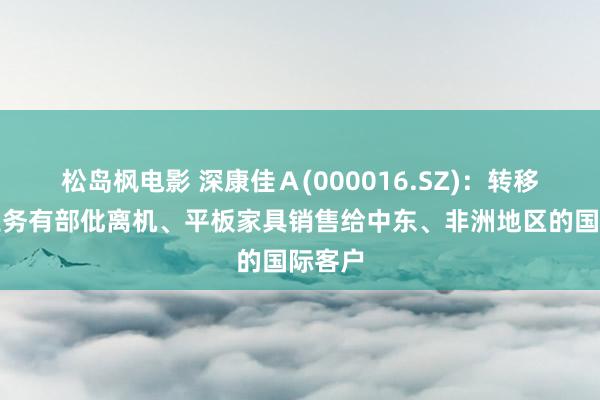 松岛枫电影 深康佳Ａ(000016.SZ)：转移互联业务有部仳离机、平板家具销售给中东、非洲地区的国际客户