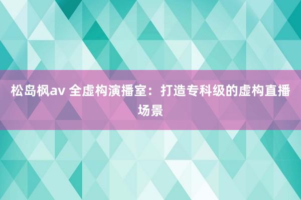 松岛枫av 全虚构演播室：打造专科级的虚构直播场景