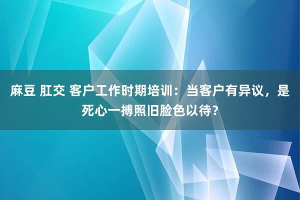 麻豆 肛交 客户工作时期培训：当客户有异议，是死心一搏照旧脸色以待？