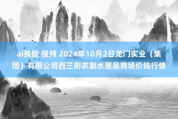 ai换脸 视频 2024年10月2日龙门实业（集团）有限公司西三街农副水居品商场价钱行情