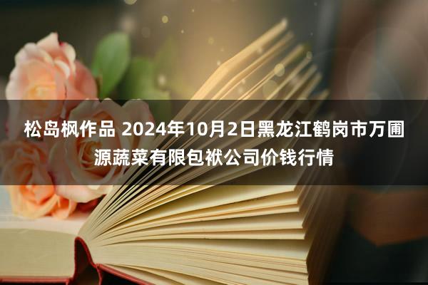 松岛枫作品 2024年10月2日黑龙江鹤岗市万圃源蔬菜有限包袱公司价钱行情